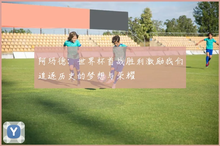 阿玛德：世界杯首战胜利激励我们追逐历史的梦想与荣耀